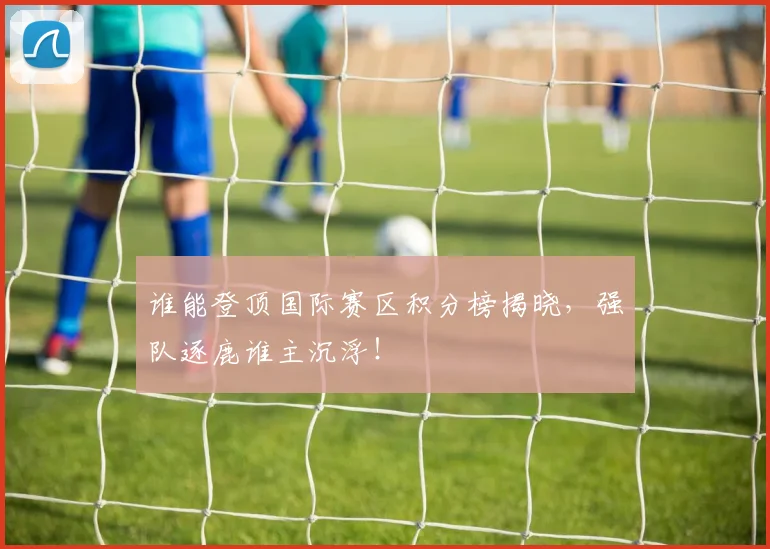 谁能登顶国际赛区积分榜揭晓，强队逐鹿谁主沉浮！