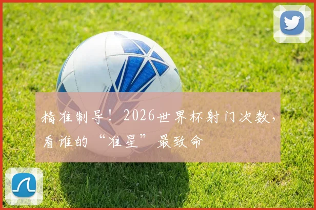 精准制导！2026世界杯射门次数，看谁的“准星”最致命