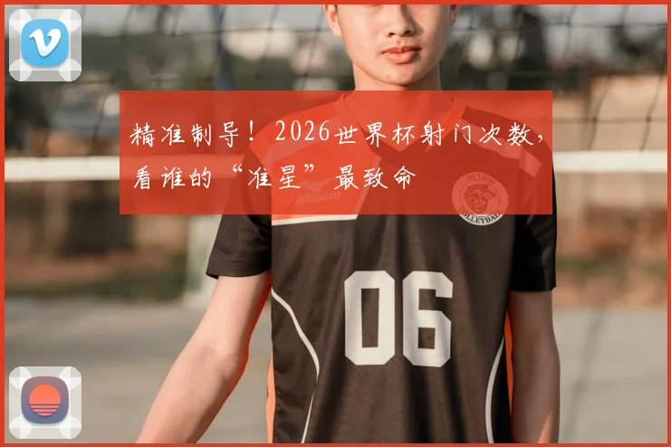 精准制导！2026世界杯射门次数，看谁的“准星”最致命