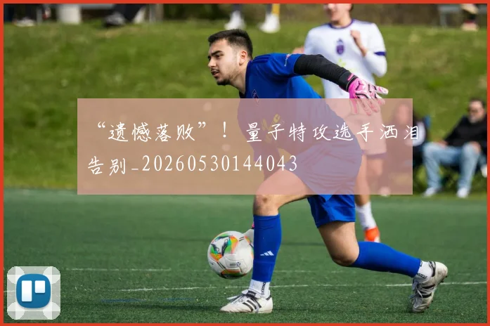 “遗憾落败”！量子特攻选手洒泪告别_20260530144043
