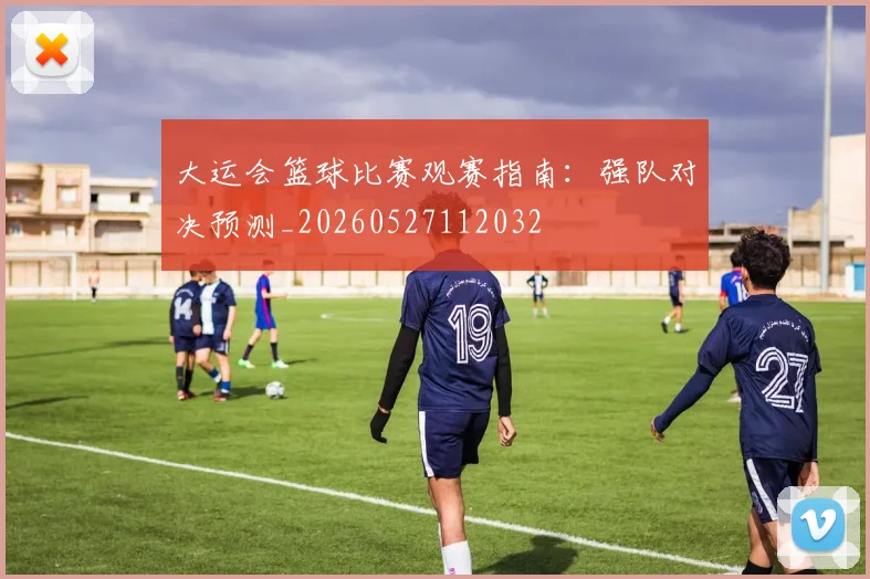 大运会篮球比赛观赛指南：强队对决预测_20260527112032