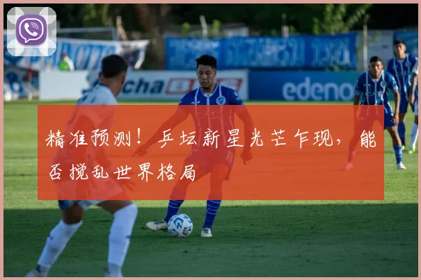 精准预测！乒坛新星光芒乍现，能否搅乱世界格局
