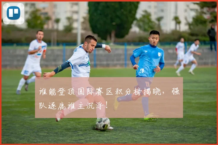 谁能登顶国际赛区积分榜揭晓，强队逐鹿谁主沉浮！