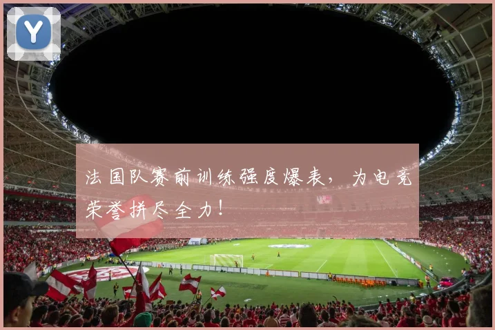 法国队赛前训练强度爆表,为电竞荣誉拼尽全力!