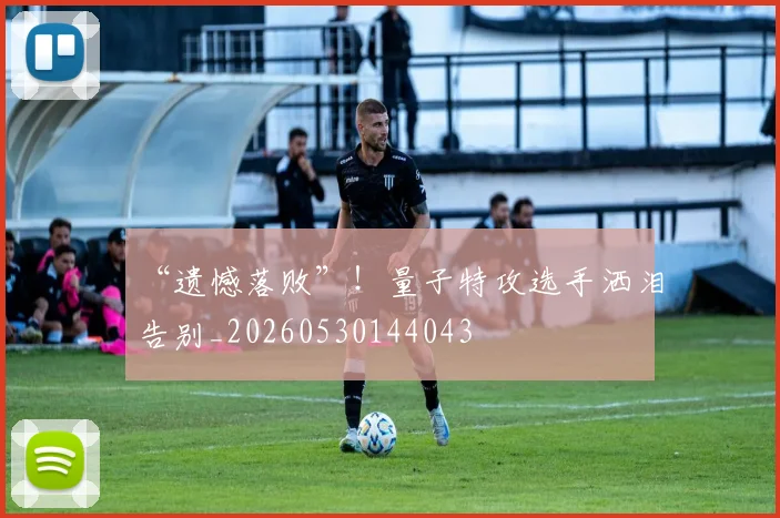 “遗憾落败”！量子特攻选手洒泪告别_20260530144043