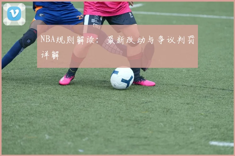 NBA规则解读：最新改动与争议判罚详解