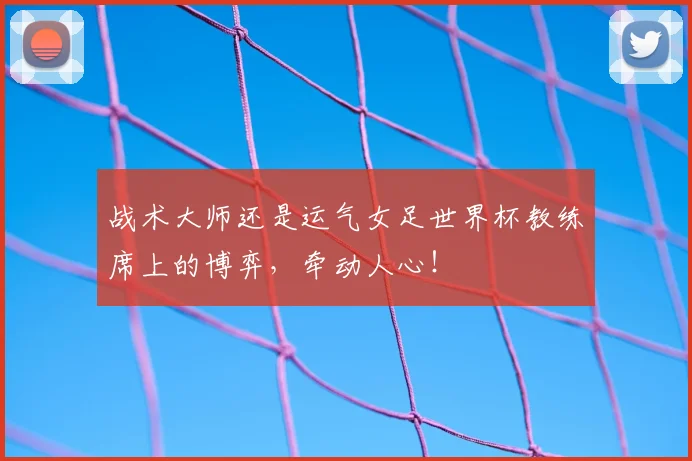 战术大师还是运气女足世界杯教练席上的博弈，牵动人心！