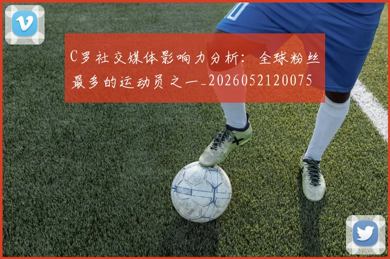 C罗社交媒体影响力分析:全球粉丝最多的运动员之一_20260521200756